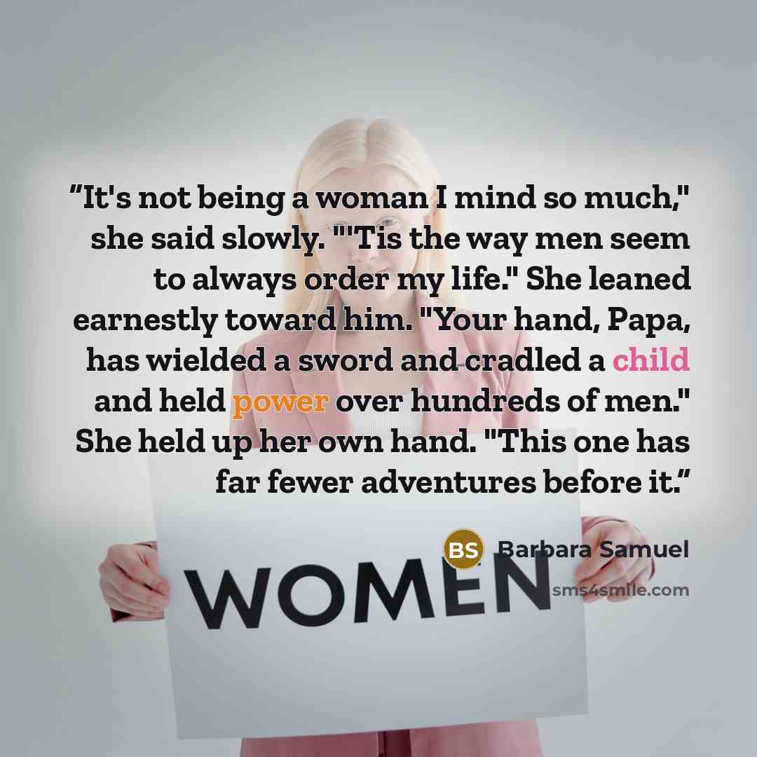 “It's not being a woman I mind so much," she said slowly. "'Tis the way men seem to always order my life." She leaned earnestly toward him. "Your hand, Papa, has wielded a sword and cradled a child and held power over hundreds of men." She held up her own hand. "This one has far fewer adventures…” quote by Barbara Samuel
