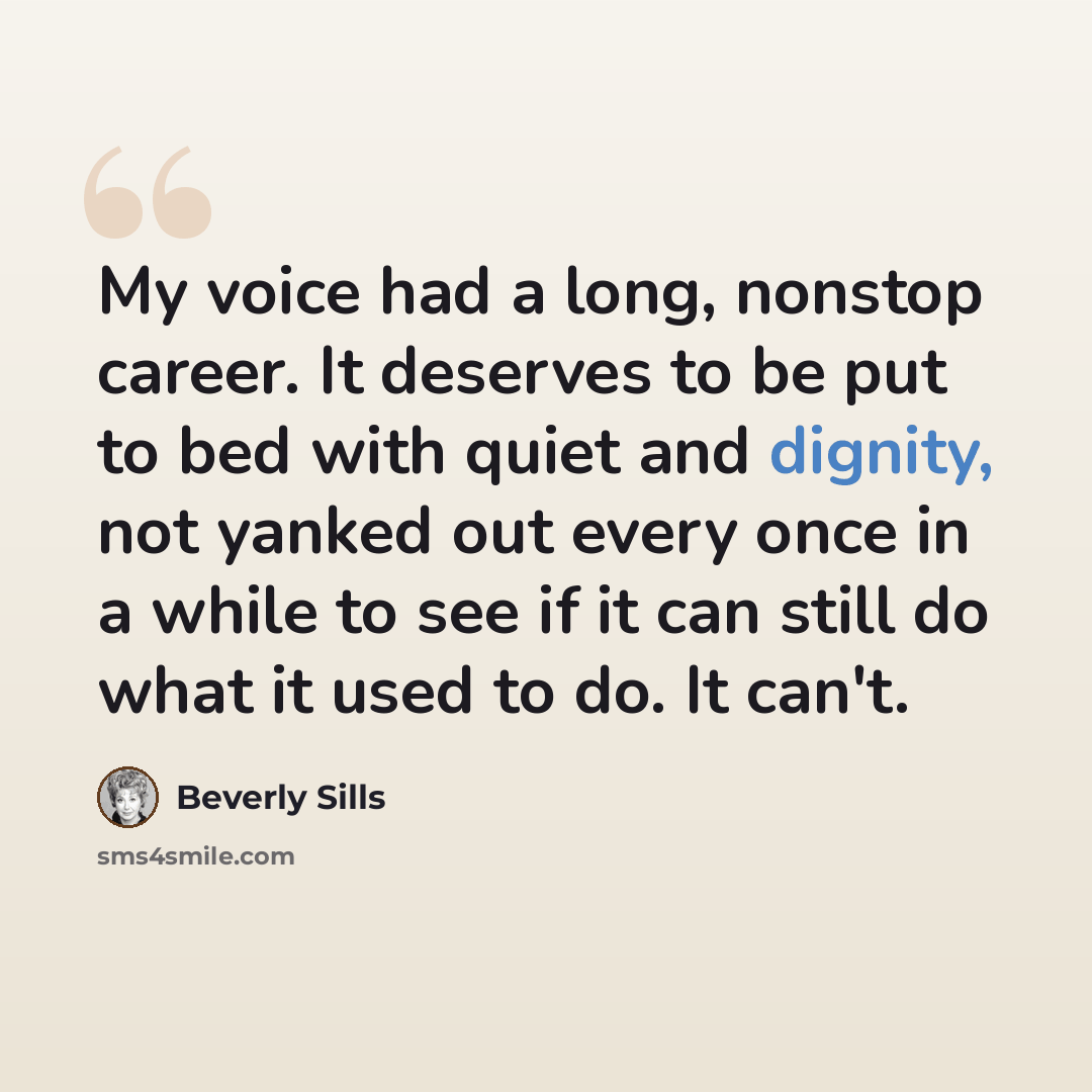 “My voice had a long, nonstop career. It deserves to be put to bed with quiet and dignity, not yanked out every once in a while to see if it can still do what it used to do. It can't.” quote by Beverly Sills