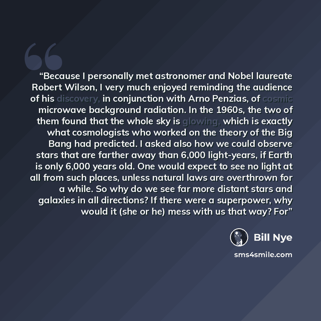 “Because I personally met astronomer and Nobel laureate Robert Wilson, I very much enjoyed reminding the audience of his discovery, in conjunction with Arno Penzias, of cosmic microwave background radiation. In the 1960s, the two of them found that the whole sky is glowing, which is exactly what…” quote by Bill Nye
