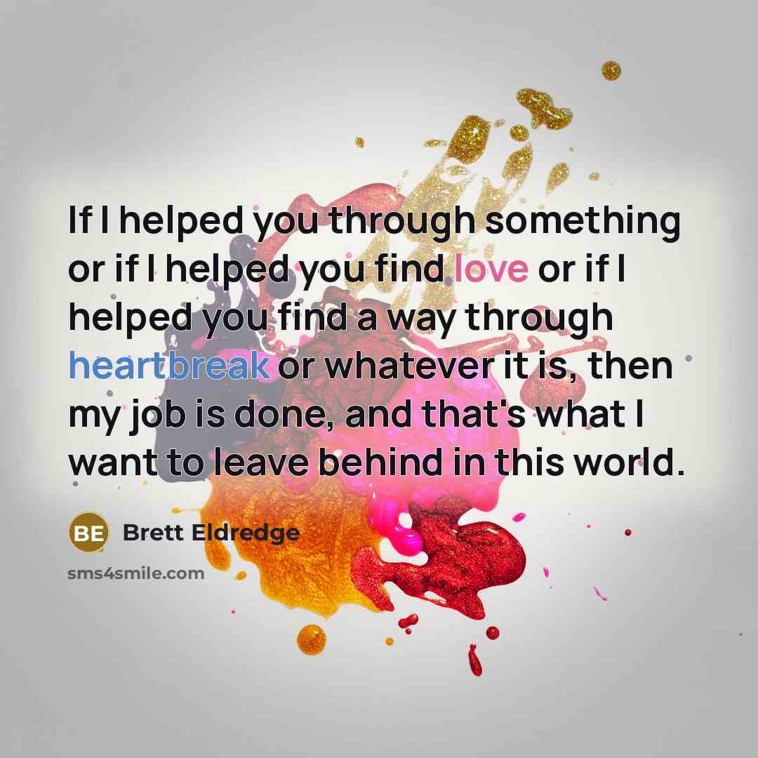 “If I helped you through something or if I helped you find love or if I helped you find a way through heartbreak or whatever it is, then my job is done, and that's what I want to leave behind in this world.” quote by Brett Eldredge