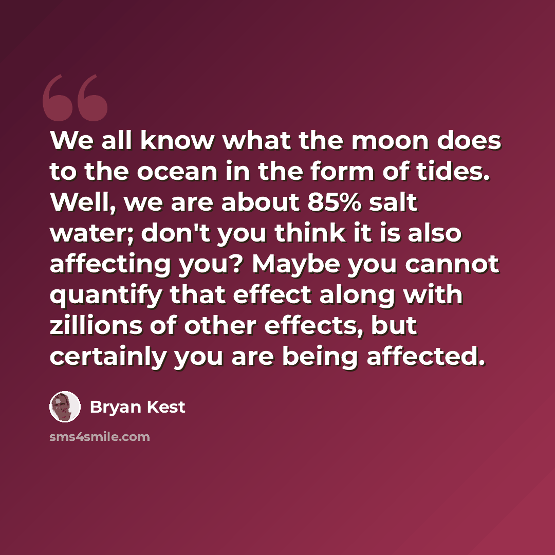 “We all know what the moon does to the ocean in the form of tides. Well, we are about 85% salt water; don't you think it is also affecting you? Maybe you cannot quantify that effect along with zillions of other effects, but certainly you are being affected.” quote by Bryan Kest