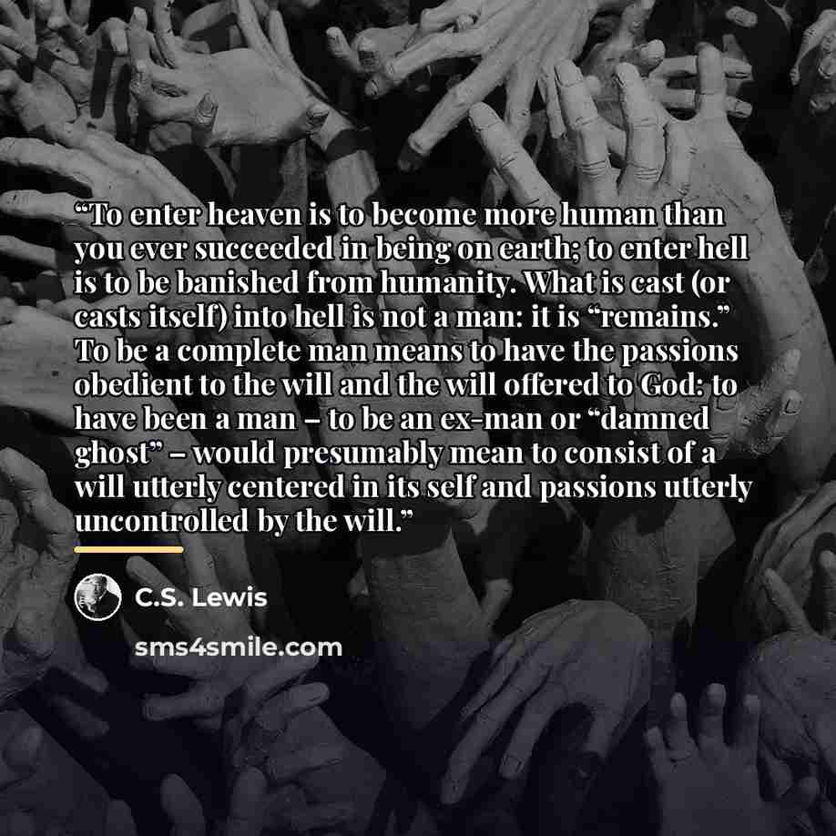 “To enter heaven is to become more human than you ever succeeded in being on earth; to enter hell is to be banished from humanity. What is cast (or casts itself) into hell is not a man: it is “remains.” To be a complete man means to have the passions obedient to the will and the will offered to…” quote by C.S. Lewis