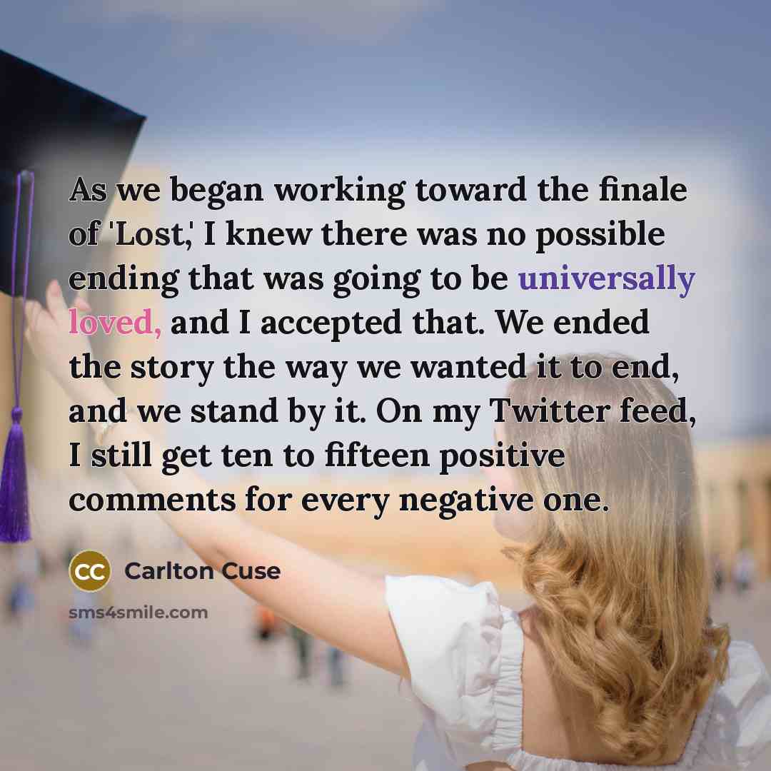 “As we began working toward the finale of 'Lost,' I knew there was no possible ending that was going to be universally loved, and I accepted that. We ended the story the way we wanted it to end, and we stand by it. On my Twitter feed, I still get ten to fifteen positive comments for every negative…” quote by Carlton Cuse
