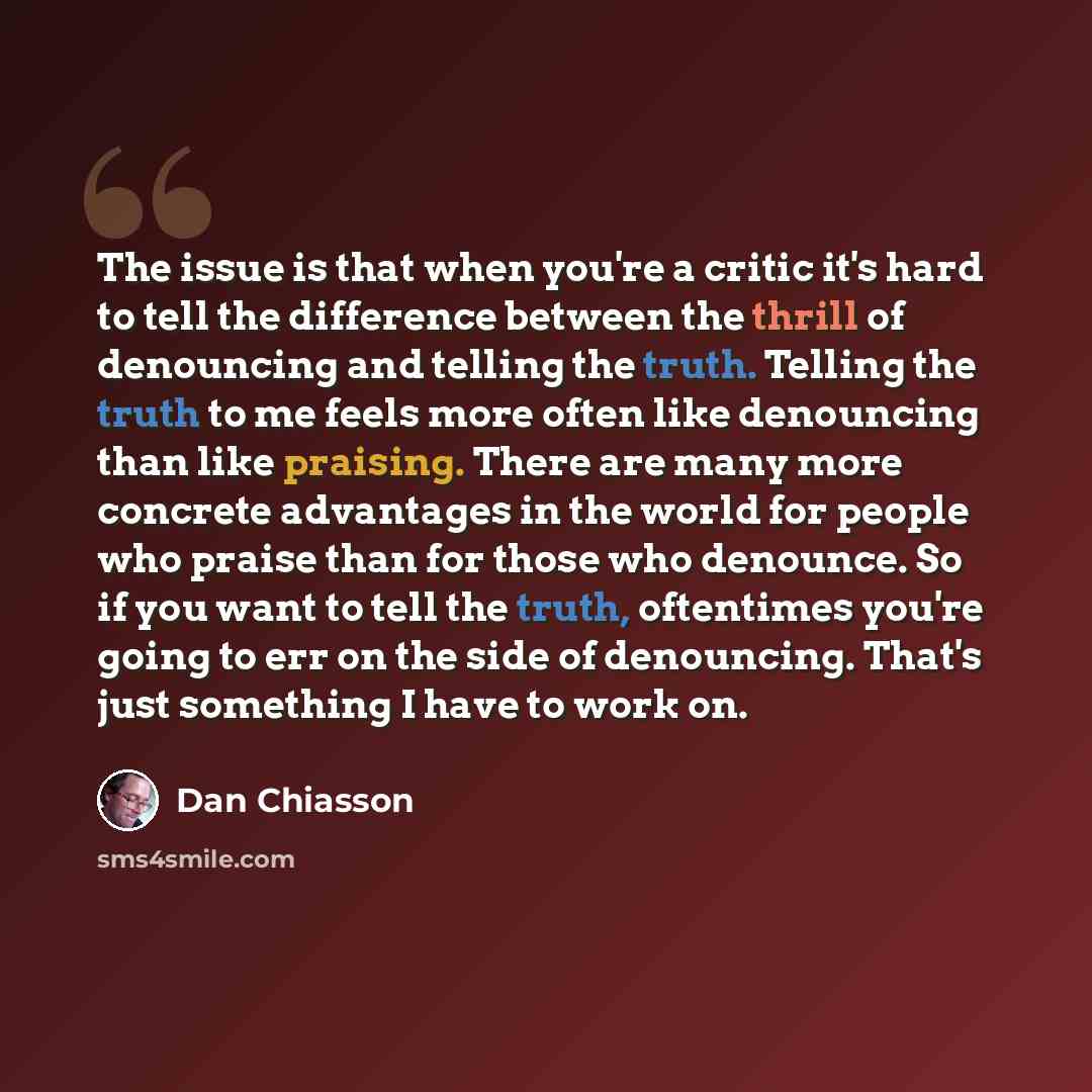 “The issue is that when you're a critic it's hard to tell the difference between the thrill of denouncing and telling the truth. Telling the truth to me feels more often like denouncing than like praising. There are many more concrete advantages in the world for people who praise than for those who…” quote by Dan Chiasson