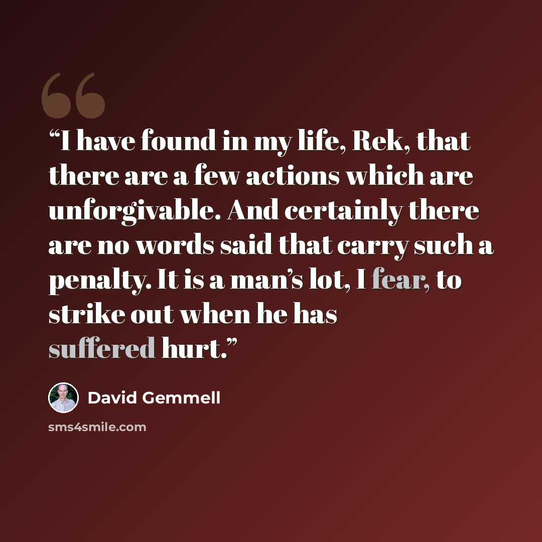 “I have found in my life, Rek, that there are a few actions which are unforgivable. And certainly there are no words said that carry such a penalty. It is a man’s lot, I fear, to strike out when he has suffered hurt.” quote by David Gemmell