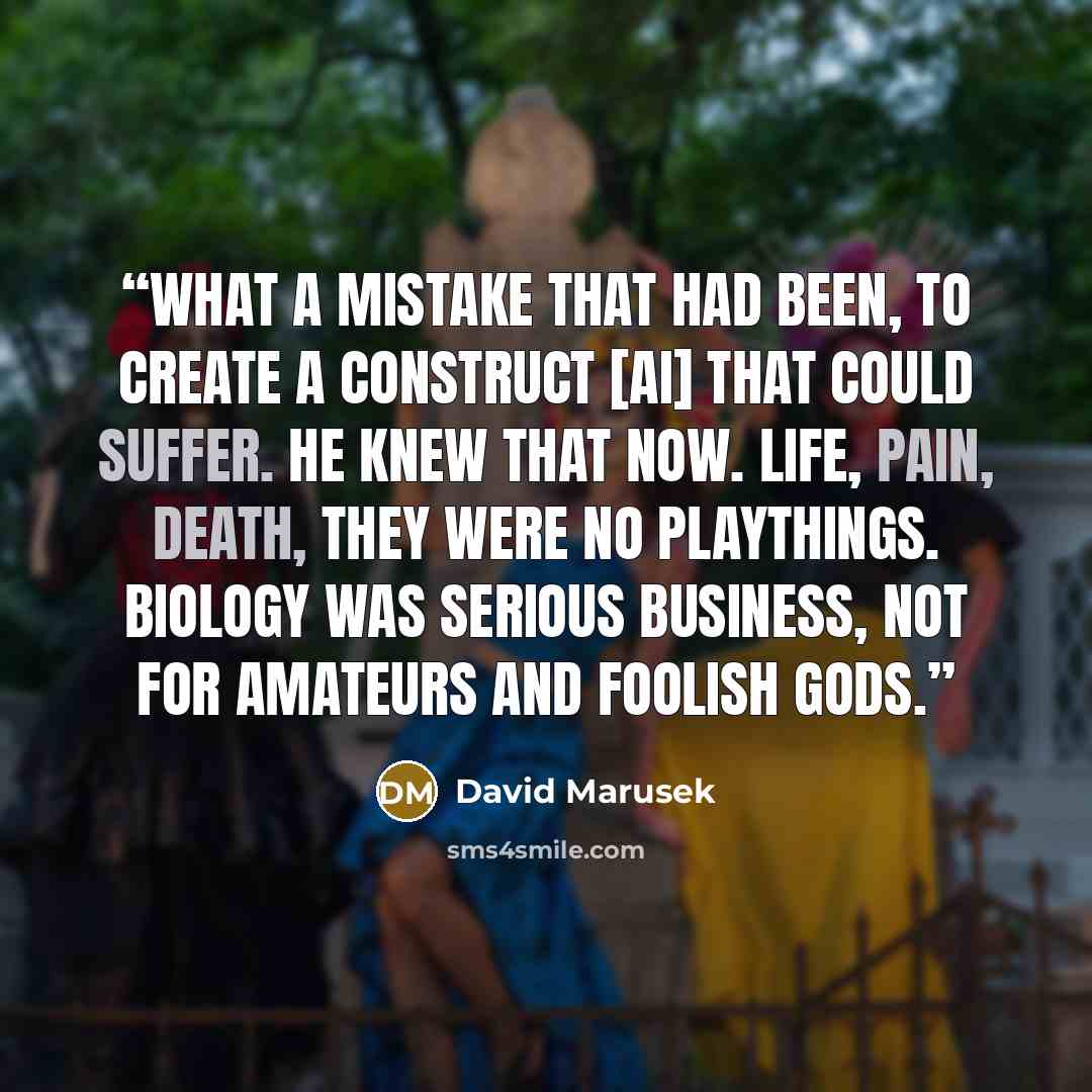 “What a mistake that had been, to create a construct [AI] that could suffer. He knew that now. Life, pain, death, they were no playthings. Biology was serious business, not for amateurs and foolish gods.” quote by David Marusek