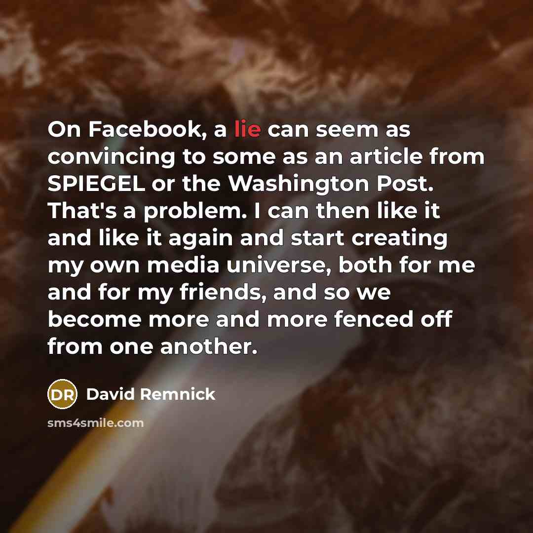 “On Facebook, a lie can seem as convincing to some as an article from SPIEGEL or the Washington Post. That's a problem. I can then like it and like it again and start creating my own media universe, both for me and for my friends, and so we become more and more fenced off from one another.” quote by David Remnick