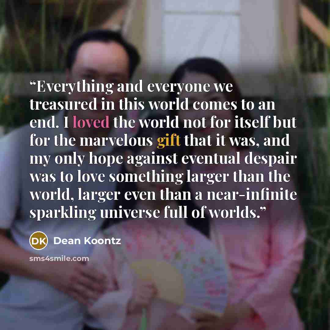 “Everything and everyone we treasured in this world comes to an end. I loved the world not for itself but for the marvelous gift that it was, and my only hope against eventual despair was to love something larger than the world, larger even than a near-infinite sparkling universe full of worlds.” quote by Dean Koontz