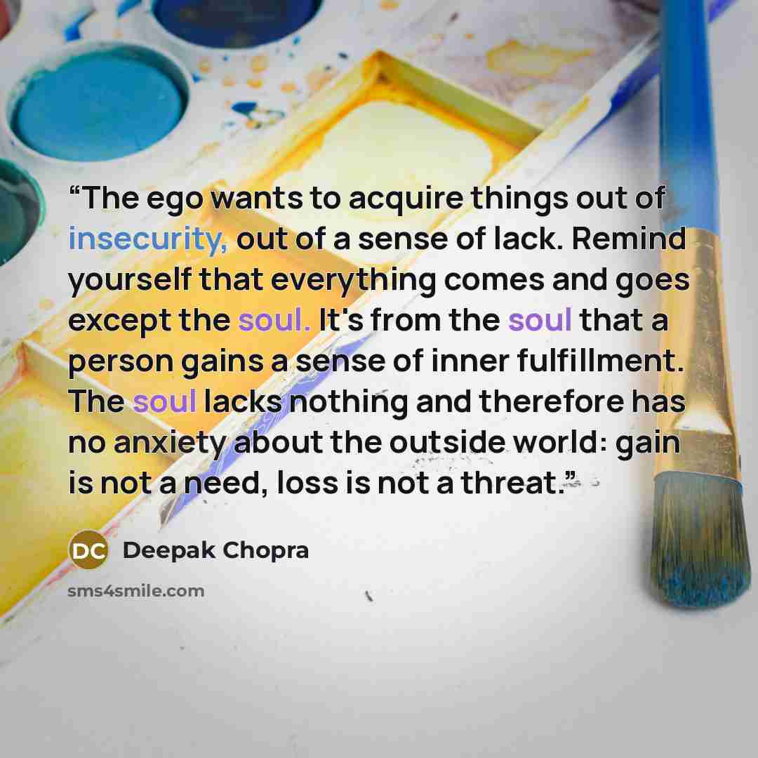 “The ego wants to acquire things out of insecurity, out of a sense of lack. Remind yourself that everything comes and goes except the soul. It's from the soul that a person gains a sense of inner fulfillment. The soul lacks nothing and therefore has no anxiety about the outside world: gain is not a…” quote by Deepak Chopra
