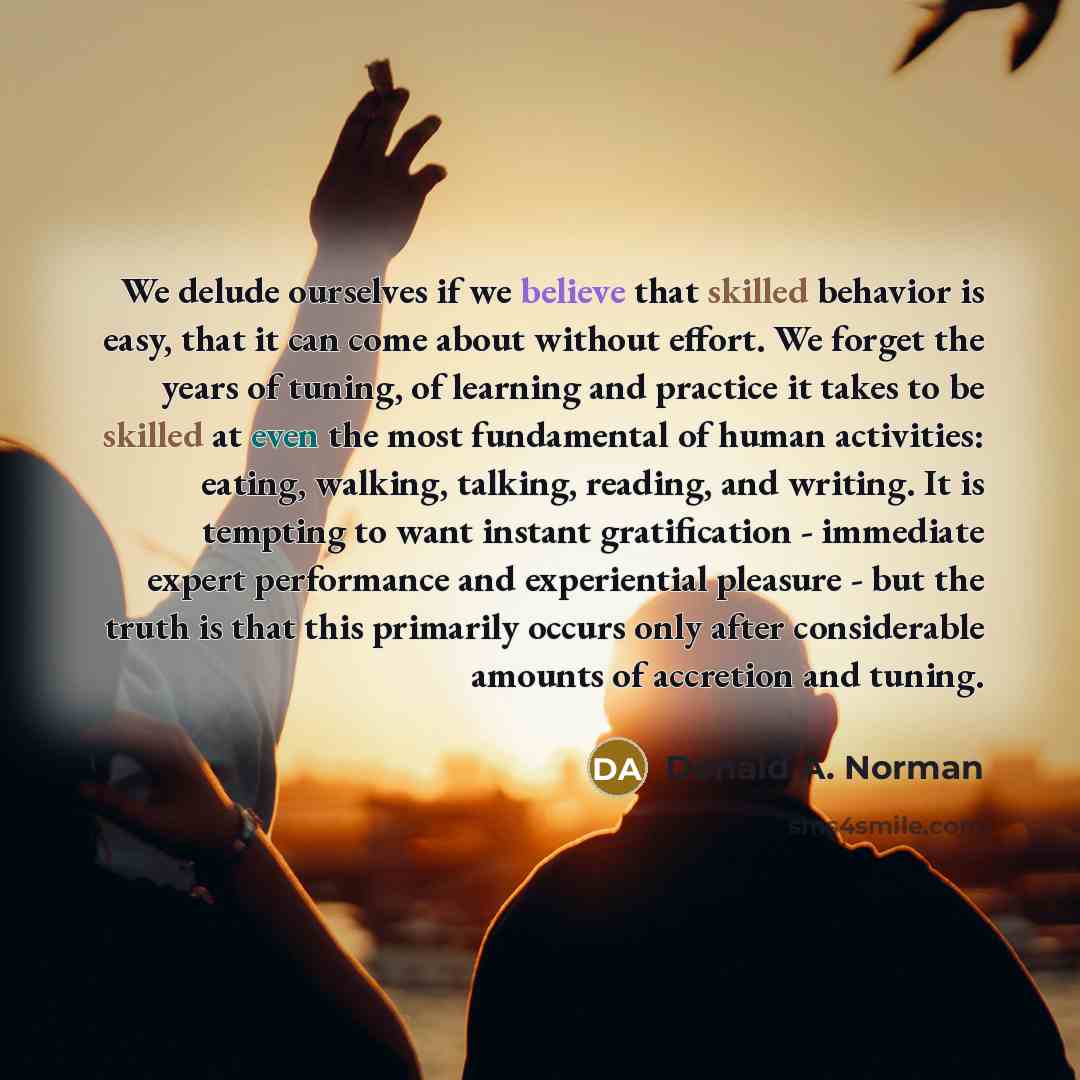“We delude ourselves if we believe that skilled behavior is easy, that it can come about without effort. We forget the years of tuning, of learning and practice it takes to be skilled at even the most fundamental of human activities: eating, walking, talking, reading, and writing. It is tempting to…” quote by Donald A. Norman