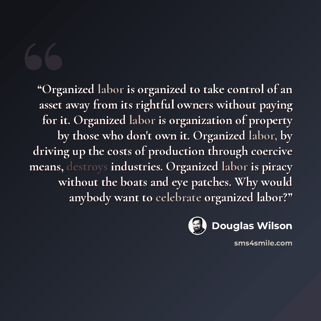“Organized labor is organized to take control of an asset away from its rightful owners without paying for it. Organized labor is organization of property by those who don't own it. Organized labor, by driving up the costs of production through coercive means, destroys industries. Organized labor…” quote by Douglas Wilson