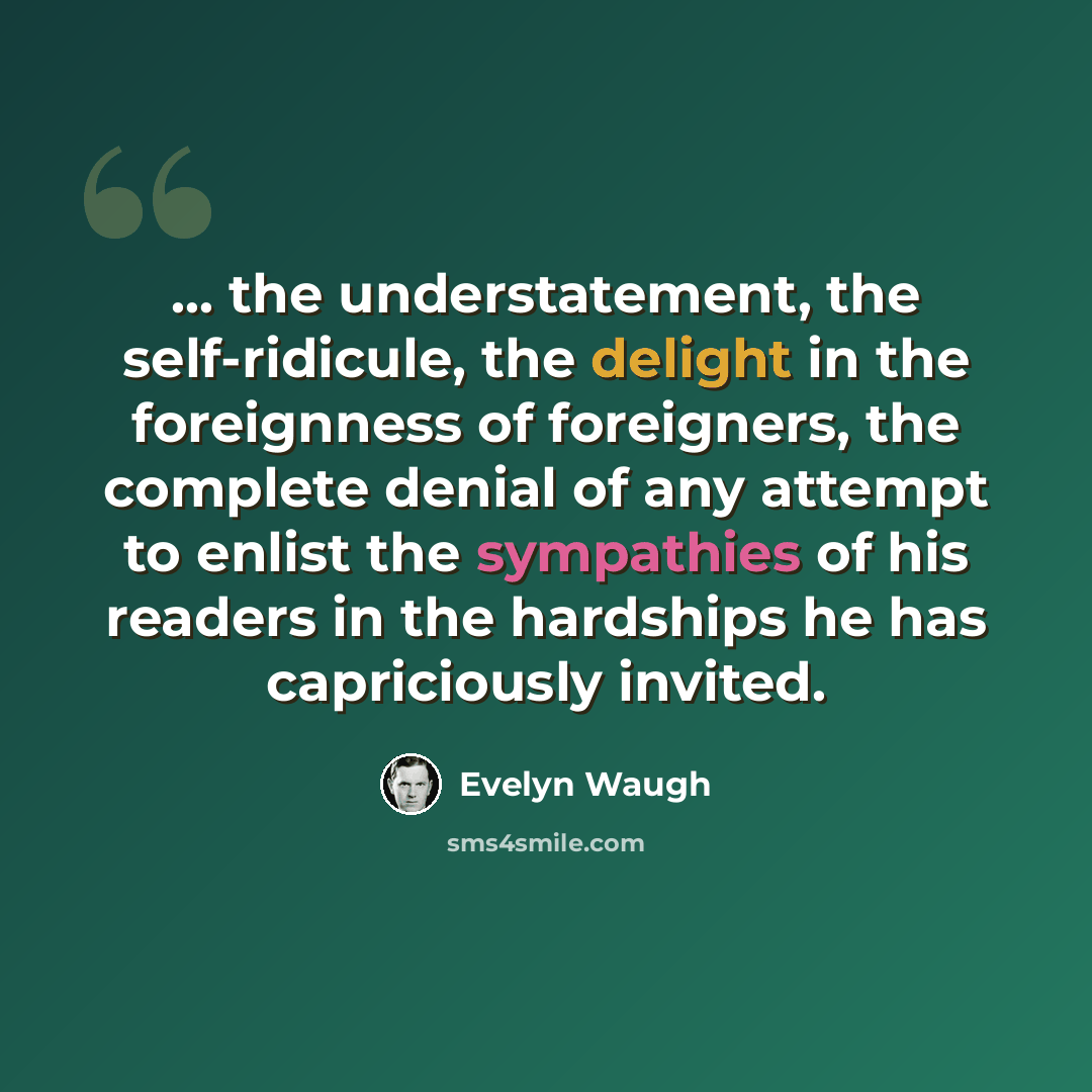 “... the understatement, the self-ridicule, the delight in the foreignness of foreigners, the complete denial of any attempt to enlist the sympathies of his readers in the hardships he has capriciously invited.” quote by Evelyn Waugh