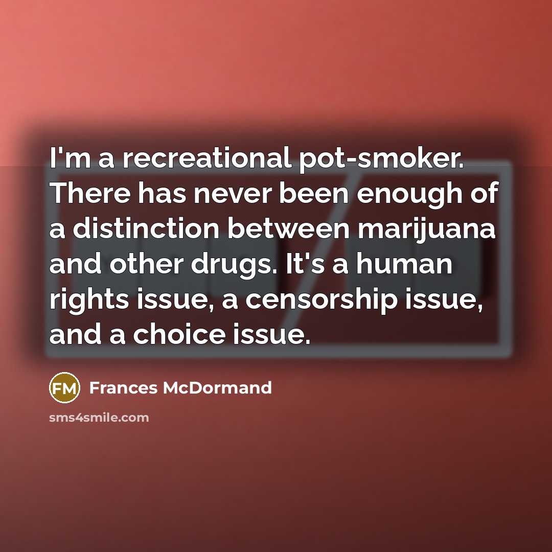 “I'm a recreational pot-smoker. There has never been enough of a distinction between marijuana and other drugs. It's a human rights issue, a censorship issue, and a choice issue.” quote by Frances McDormand