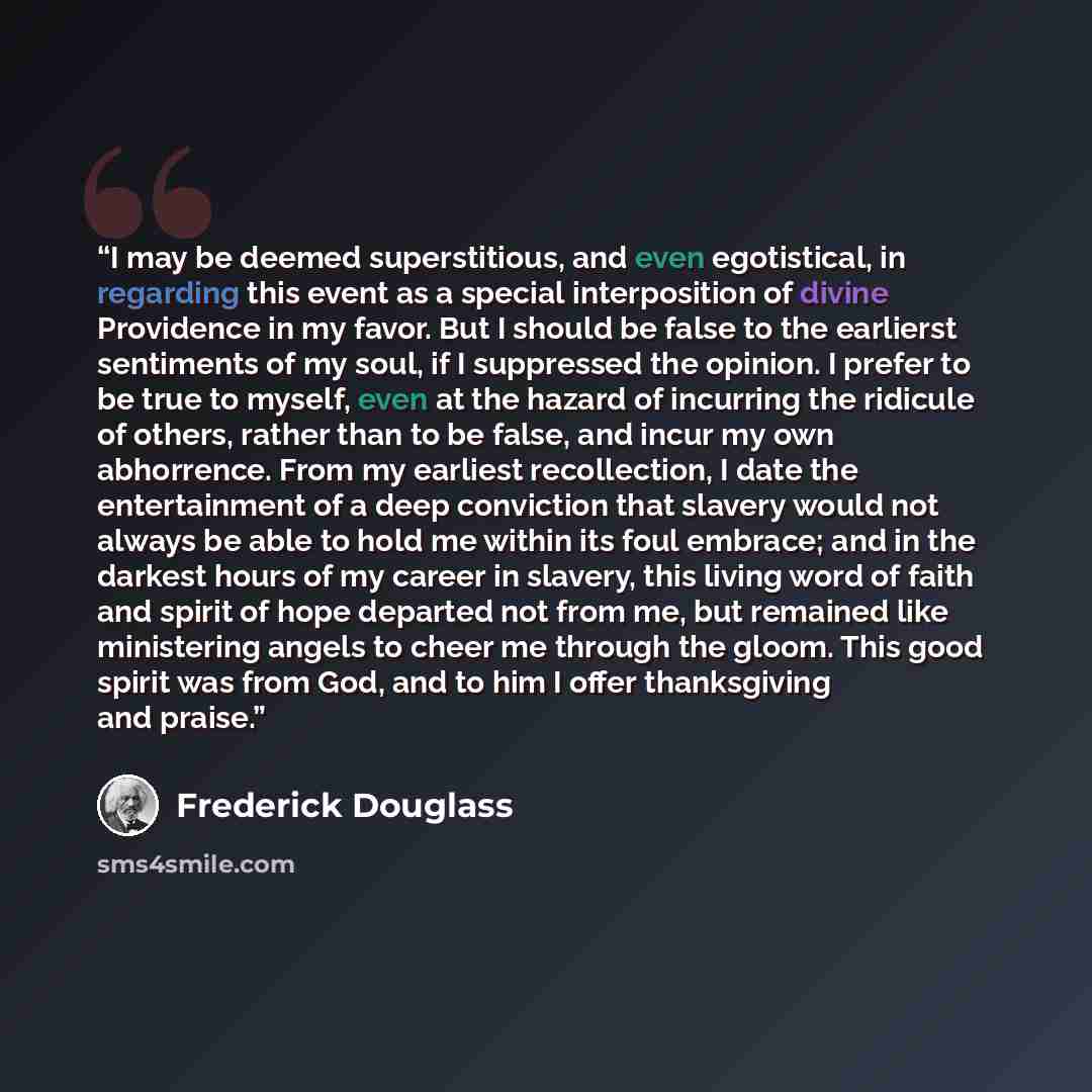 “I may be deemed superstitious, and even egotistical, in regarding this event as a special interposition of divine Providence in my favor. But I should be false to the earlierst sentiments of my soul, if I suppressed the opinion. I prefer to be true to myself, even at the hazard of incurring the…” quote by Frederick Douglass