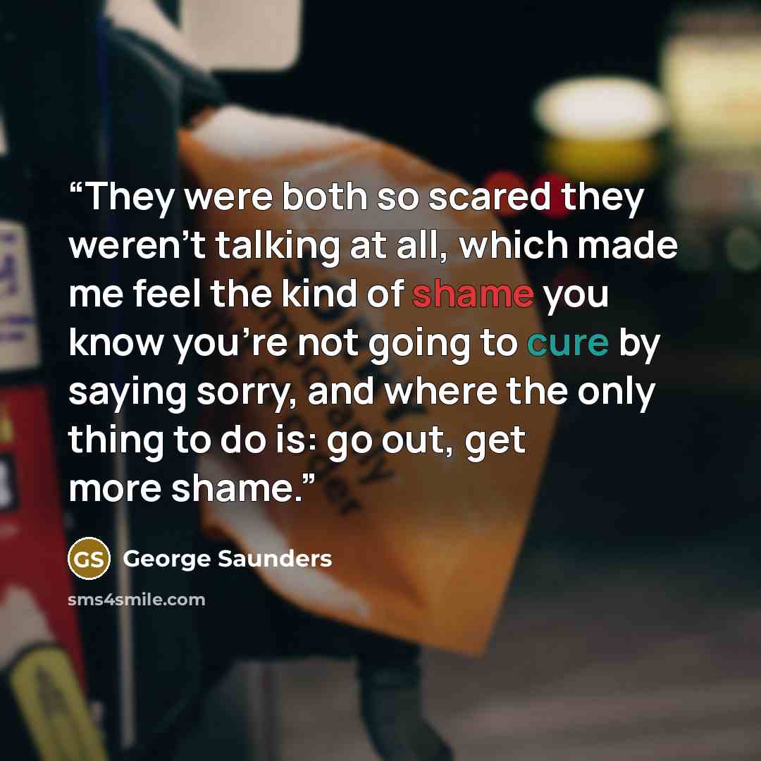 “They were both so scared they weren't talking at all, which made me feel the kind of shame you know you're not going to cure by saying sorry, and where the only thing to do is: go out, get more shame.” quote by George Saunders