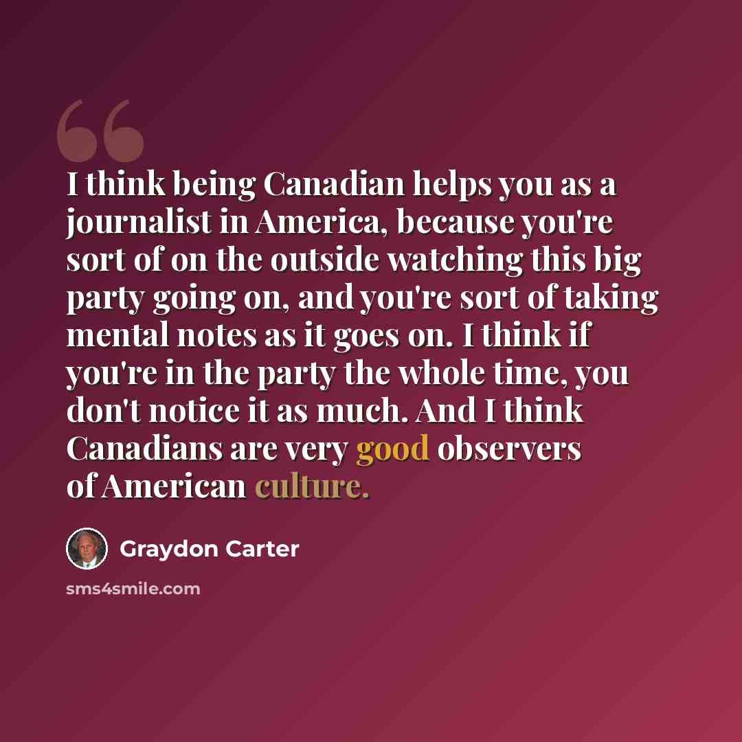 “I think being Canadian helps you as a journalist in America, because you're sort of on the outside watching this big party going on, and you're sort of taking mental notes as it goes on. I think if you're in the party the whole time, you don't notice it as much. And I think Canadians are very good…” quote by Graydon Carter