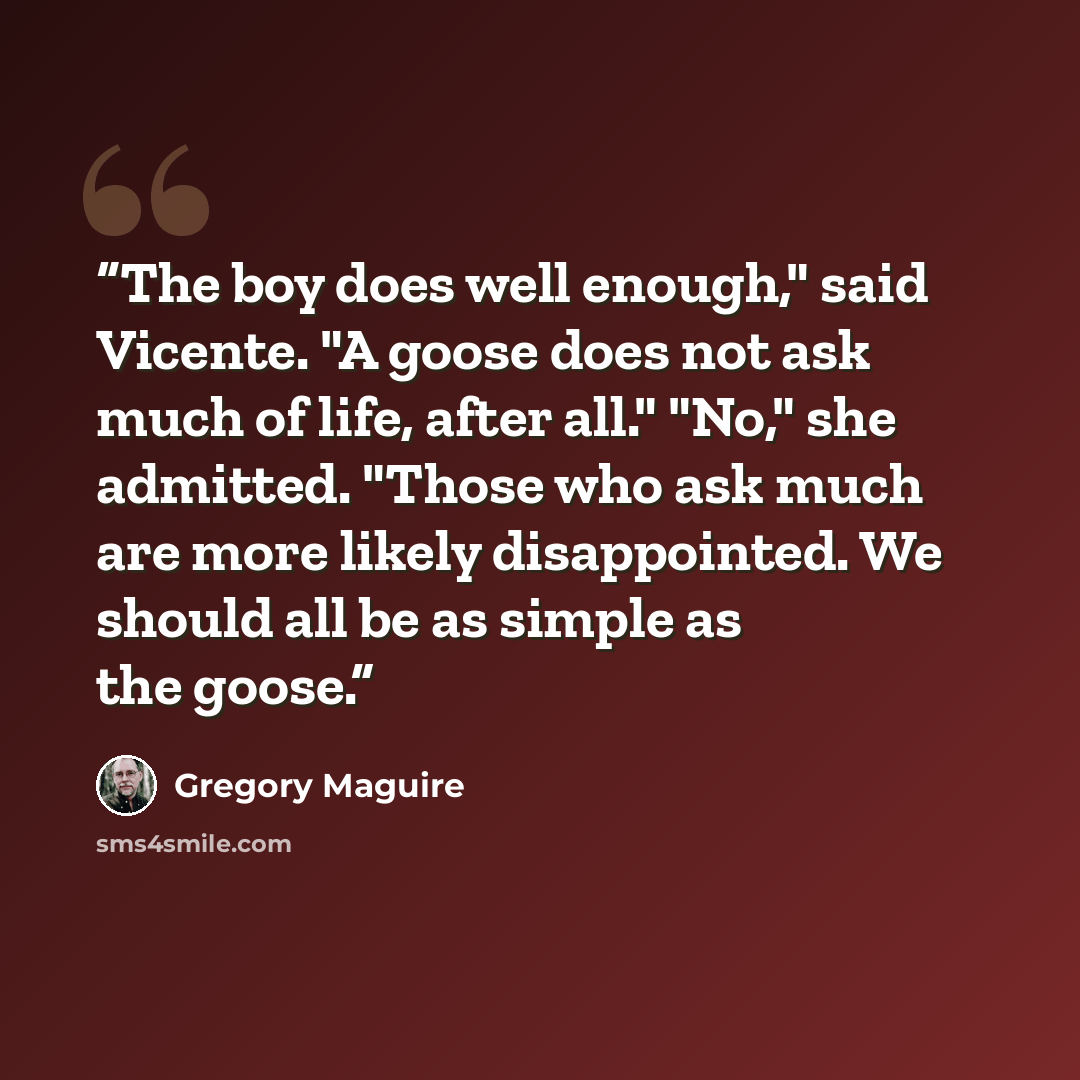 “The boy does well enough," said Vicente. "A goose does not ask much of life, after all." "No," she admitted. "Those who ask much are more likely disappointed. We should all be as simple as the goose.” quote by Gregory Maguire
