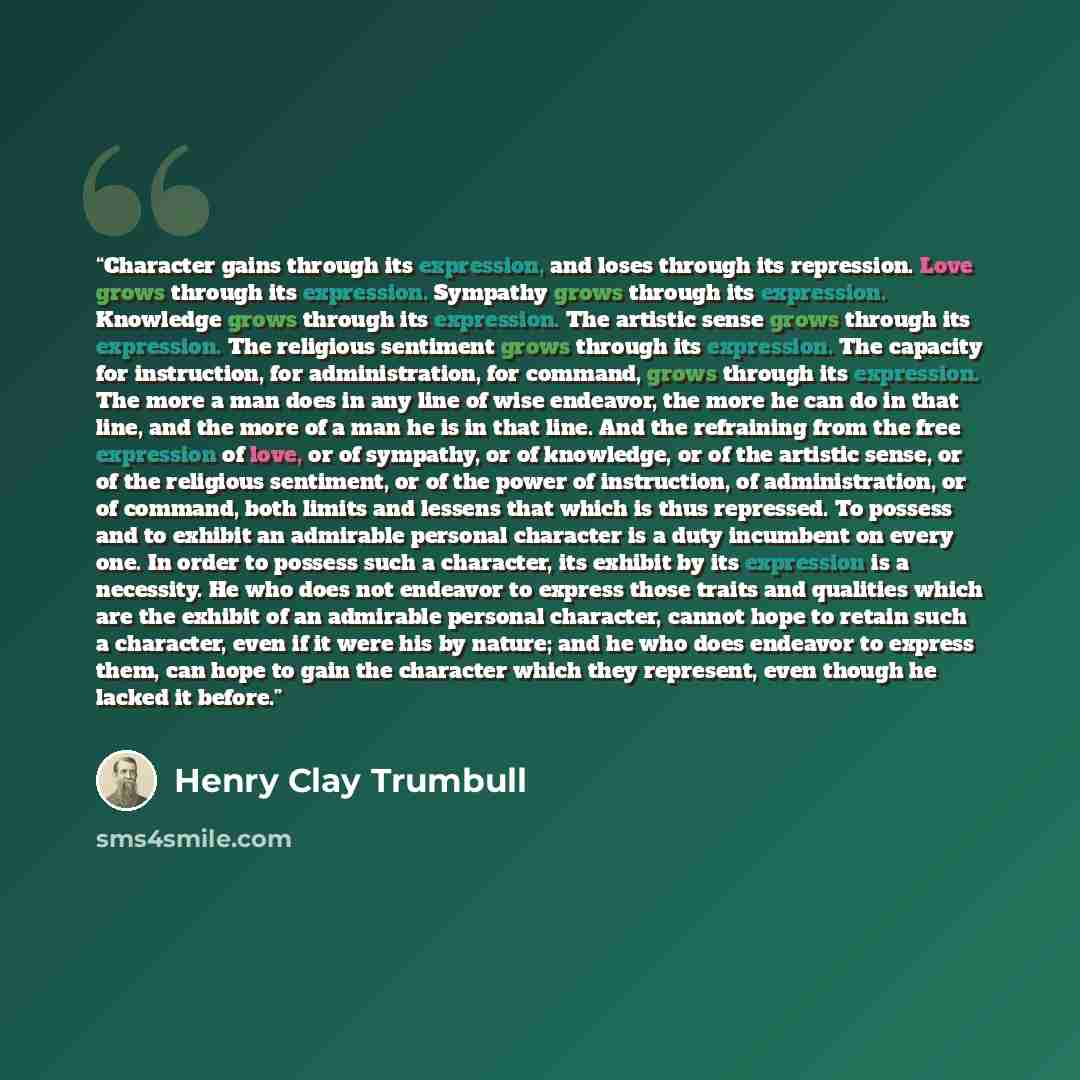 “Character gains through its expression, and loses through its repression. Love grows through its expression. Sympathy grows through its expression. Knowledge grows through its expression. The artistic sense grows through its expression. The religious sentiment grows through its expression. The…” quote by Henry Clay Trumbull