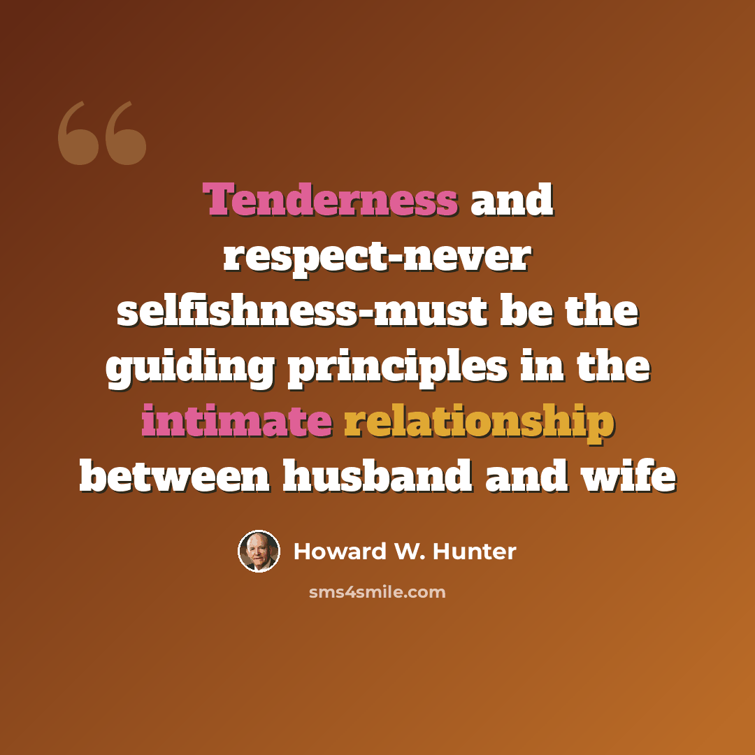 “Tenderness and respect-never selfishness-must be the guiding principles in the intimate relationship between husband and wife” quote by Howard W. Hunter