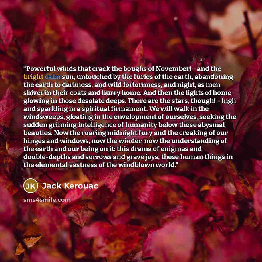 “Powerful winds that crack the boughs of November! - and the bright calm sun, untouched by the furies of the earth, abandoning the earth to darkness, and wild forlornness, and night, as men shiver in their coats and hurry home. And then the lights of home glowing in those desolate deeps. There are…” quote by Jack Kerouac