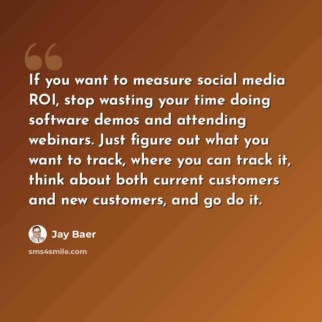“If you want to measure social media ROI, stop wasting your time doing software demos and attending webinars. Just figure out what you want to track, where you can track it, think about both current customers and new customers, and go do it.” quote by Jay Baer