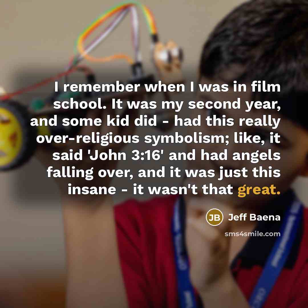 “I remember when I was in film school. It was my second year, and some kid did - had this really over-religious symbolism; like, it said 'John 3:16' and had angels falling over, and it was just this insane - it wasn't that great.” quote by Jeff Baena