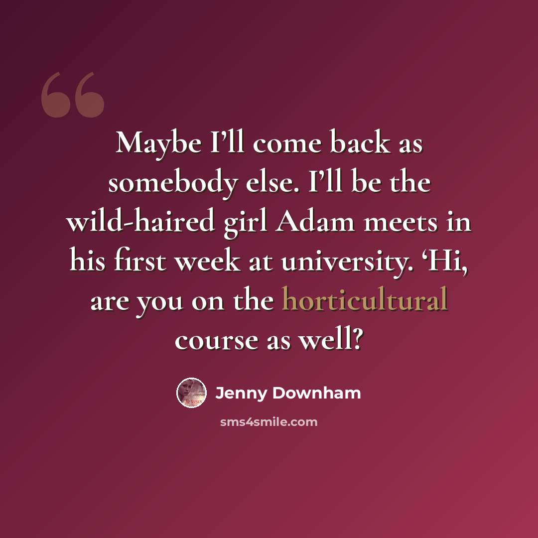 “Maybe I’ll come back as somebody else. I’ll be the wild-haired girl Adam meets in his first week at university. ‘Hi, are you on the horticultural course as well?” quote by Jenny Downham