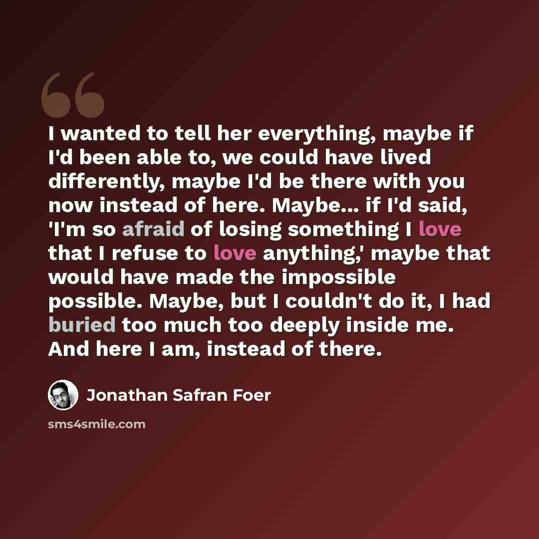 “I wanted to tell her everything, maybe if I'd been able to, we could have lived differently, maybe I'd be there with you now instead of here. Maybe... if I'd said, 'I'm so afraid of losing something I love that I refuse to love anything,' maybe that would have made the impossible possible. Maybe…” quote by Jonathan Safran Foer