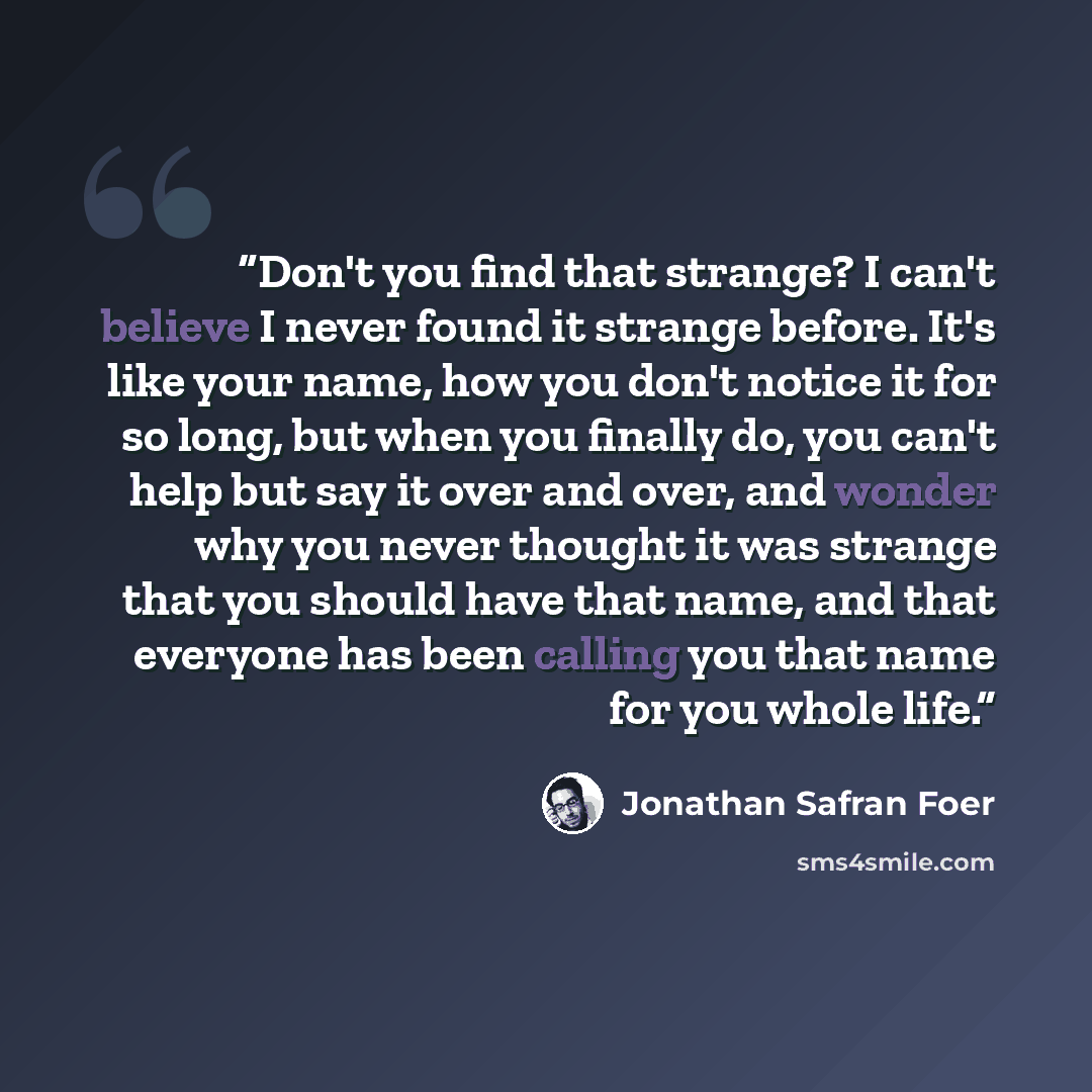 “Don't you find that strange? I can't believe I never found it strange before. It's like your name, how you don't notice it for so long, but when you finally do, you can't help but say it over and over, and wonder why you never thought it was strange that you should have that name, and that…” quote by Jonathan Safran Foer