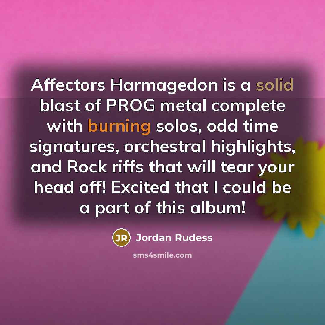 “Affectors Harmagedon is a solid blast of PROG metal complete with burning solos, odd time signatures, orchestral highlights, and Rock riffs that will tear your head off! Excited that I could be a part of this album!” quote by Jordan Rudess
