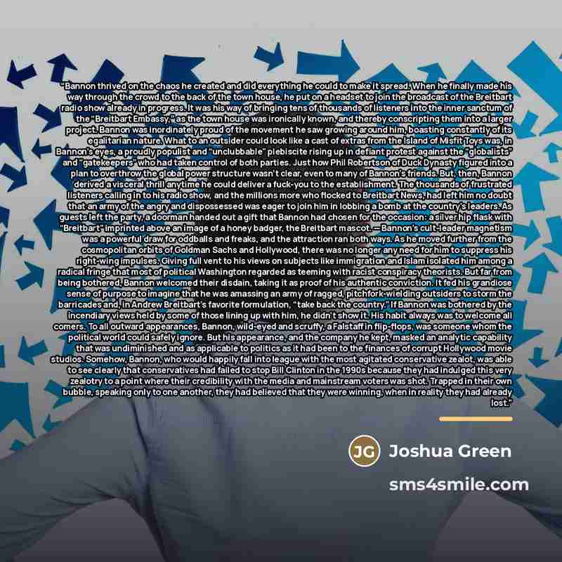 “Bannon thrived on the chaos he created and did everything he could to make it spread. When he finally made his way through the crowd to the back of the town house, he put on a headset to join the broadcast of the Breitbart radio show already in progress. It was his way of bringing tens of…” quote by Joshua Green
