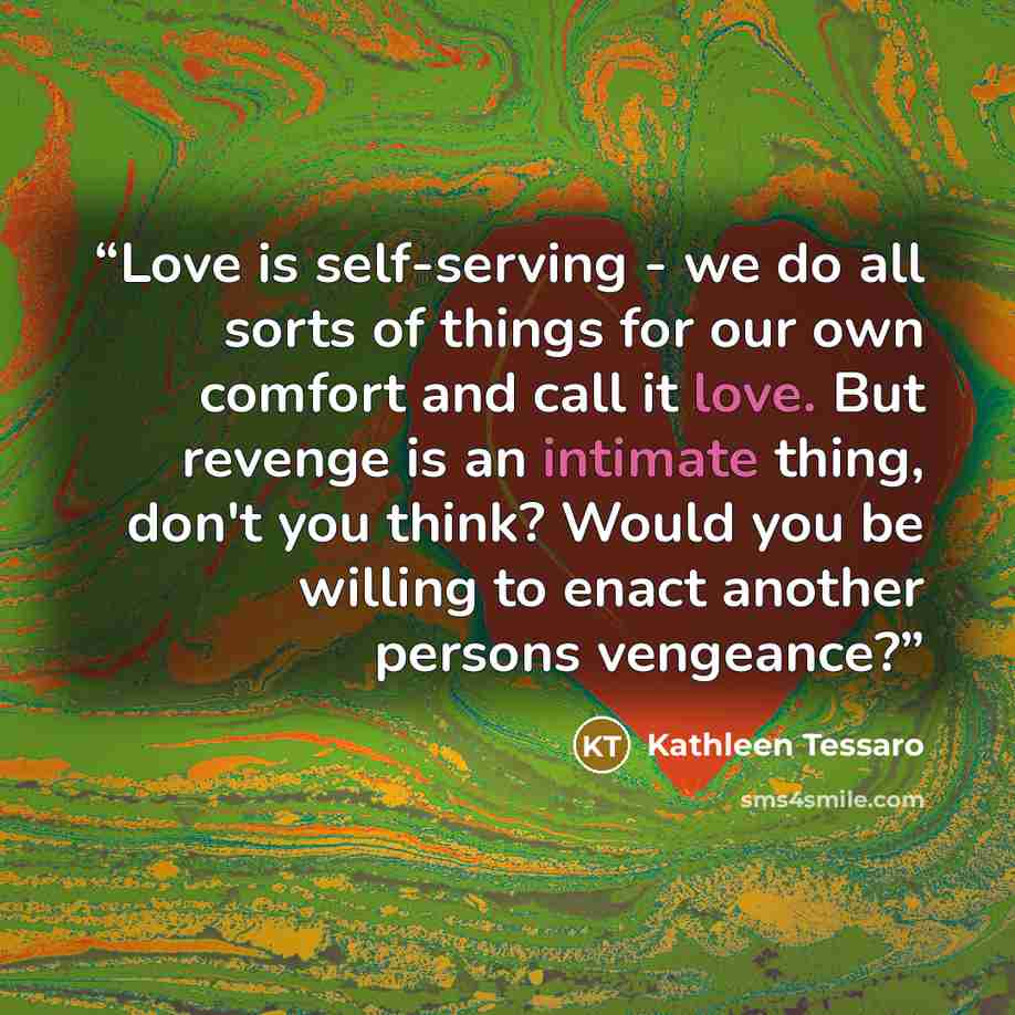 “Love is self-serving - we do all sorts of things for our own comfort and call it love. But revenge is an intimate thing, don't you think? Would you be willing to enact another persons vengeance?” quote by Kathleen Tessaro