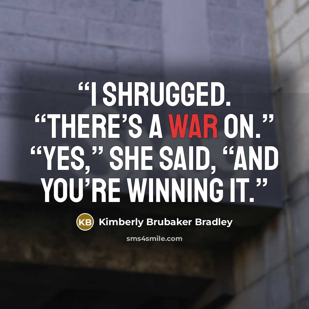 “I shrugged. “There’s a war on.” “Yes,” she said, “and you’re winning it.” quote by Kimberly Brubaker Bradley