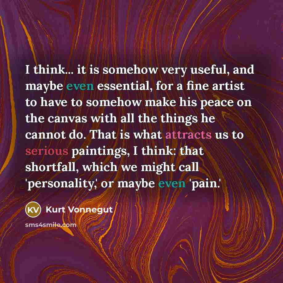 “I think... it is somehow very useful, and maybe even essential, for a fine artist to have to somehow make his peace on the canvas with all the things he cannot do. That is what attracts us to serious paintings, I think: that shortfall, which we might call 'personality,' or maybe even 'pain.'” quote by Kurt Vonnegut