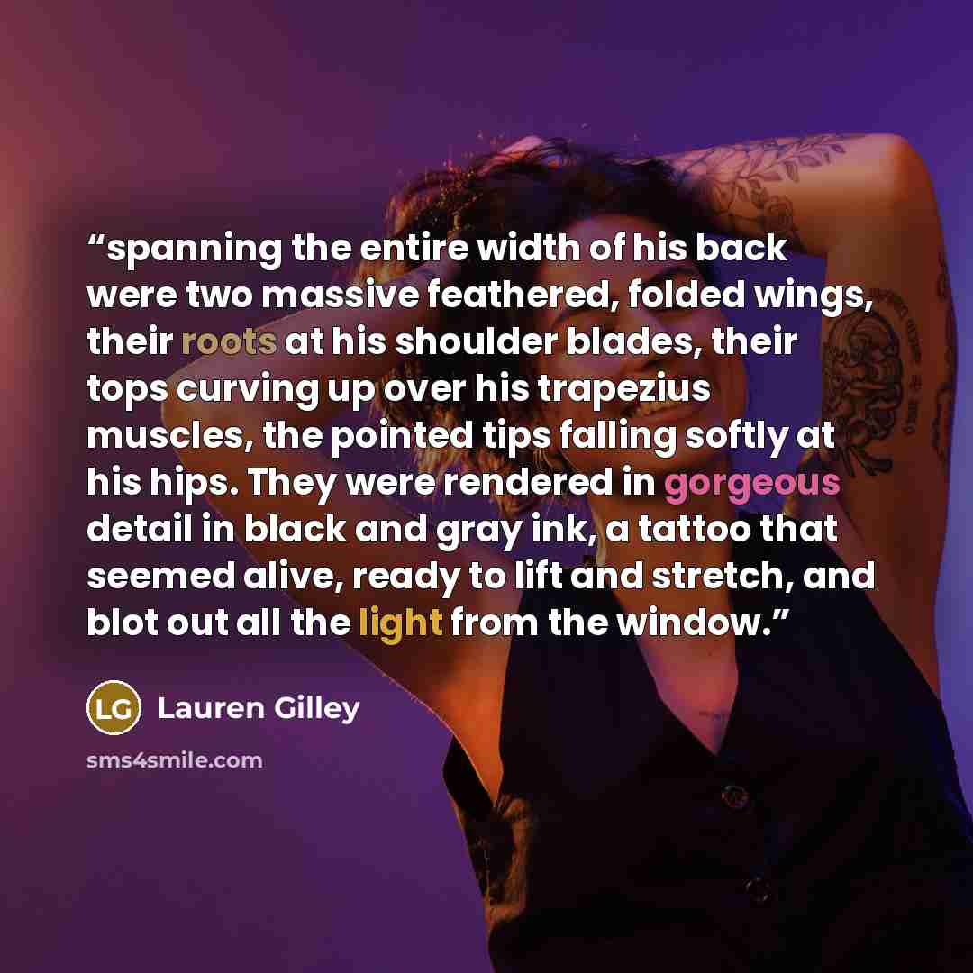 “spanning the entire width of his back were two massive feathered, folded wings, their roots at his shoulder blades, their tops curving up over his trapezius muscles, the pointed tips falling softly at his hips. They were rendered in gorgeous detail in black and gray ink, a tattoo that seemed…” quote by Lauren Gilley