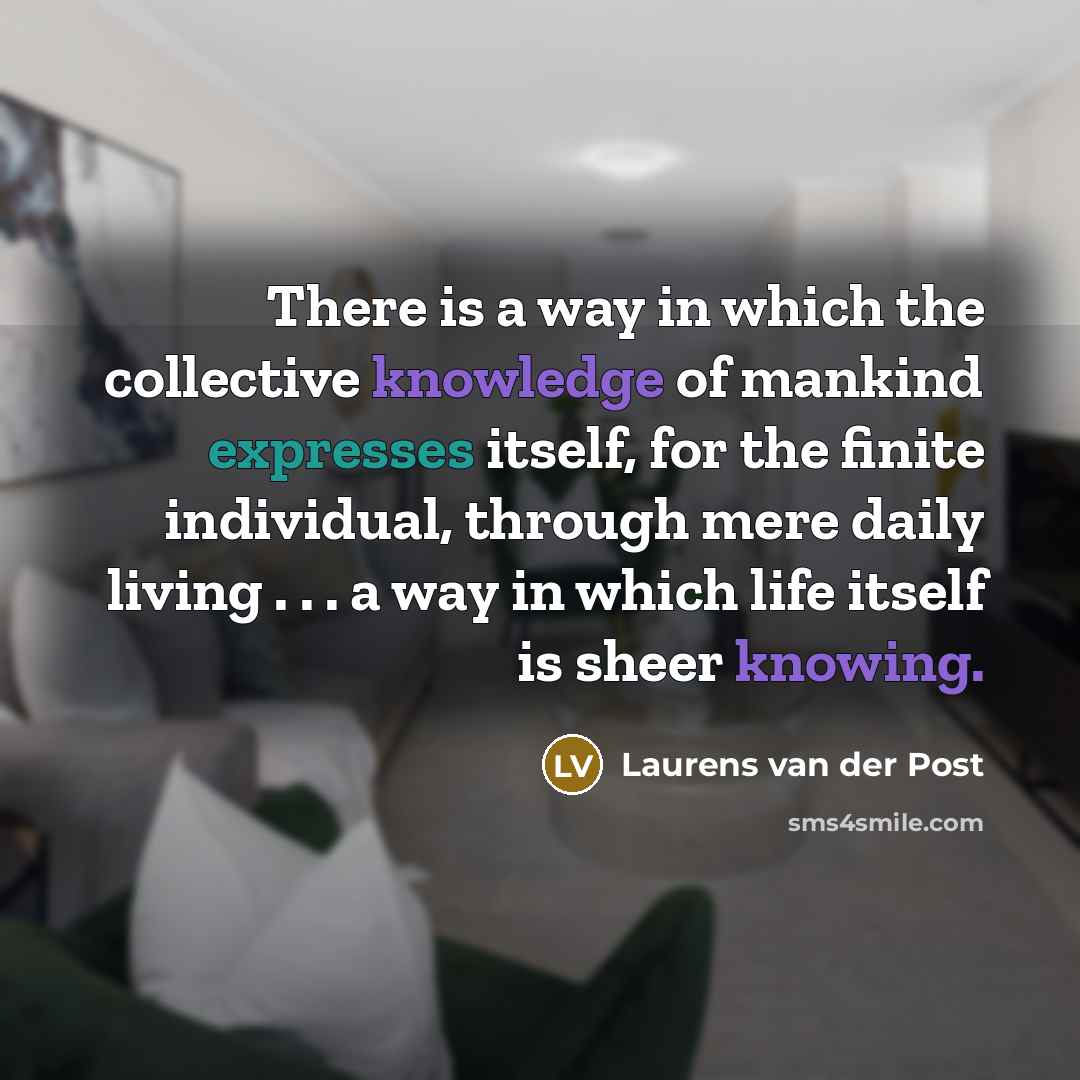 “There is a way in which the collective knowledge of mankind expresses itself, for the finite individual, through mere daily living . . . a way in which life itself is sheer knowing.” quote by Laurens van der Post