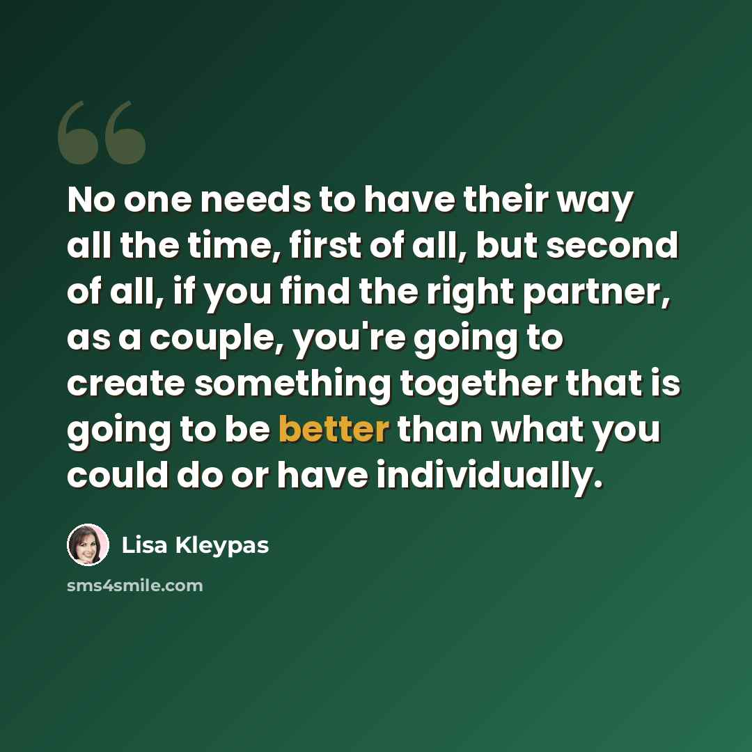 “No one needs to have their way all the time, first of all, but second of all, if you find the right partner, as a couple, you're going to create something together that is going to be better than what you could do or have individually.” quote by Lisa Kleypas