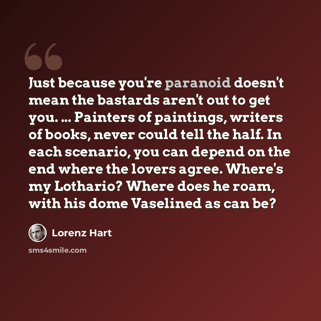 “Just because you're paranoid doesn't mean the bastards aren't out to get you. ... Painters of paintings, writers of books, never could tell the half. In each scenario, you can depend on the end where the lovers agree. Where's my Lothario? Where does he roam, with his dome Vaselined as can be?” quote by Lorenz Hart