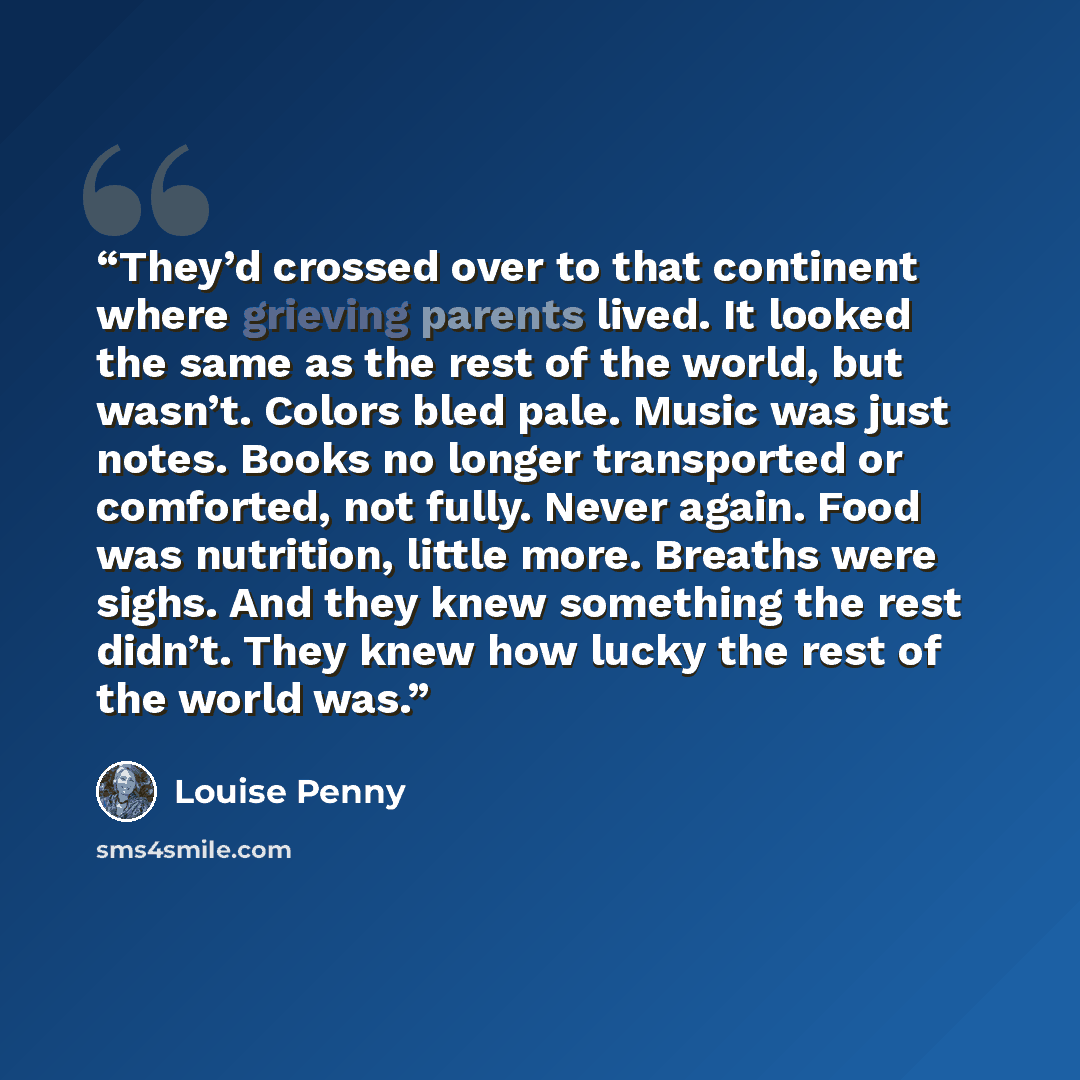 “They’d crossed over to that continent where grieving parents lived. It looked the same as the rest of the world, but wasn’t. Colors bled pale. Music was just notes. Books no longer transported or comforted, not fully. Never again. Food was nutrition, little more. Breaths were sighs. And they knew…” quote by Louise Penny