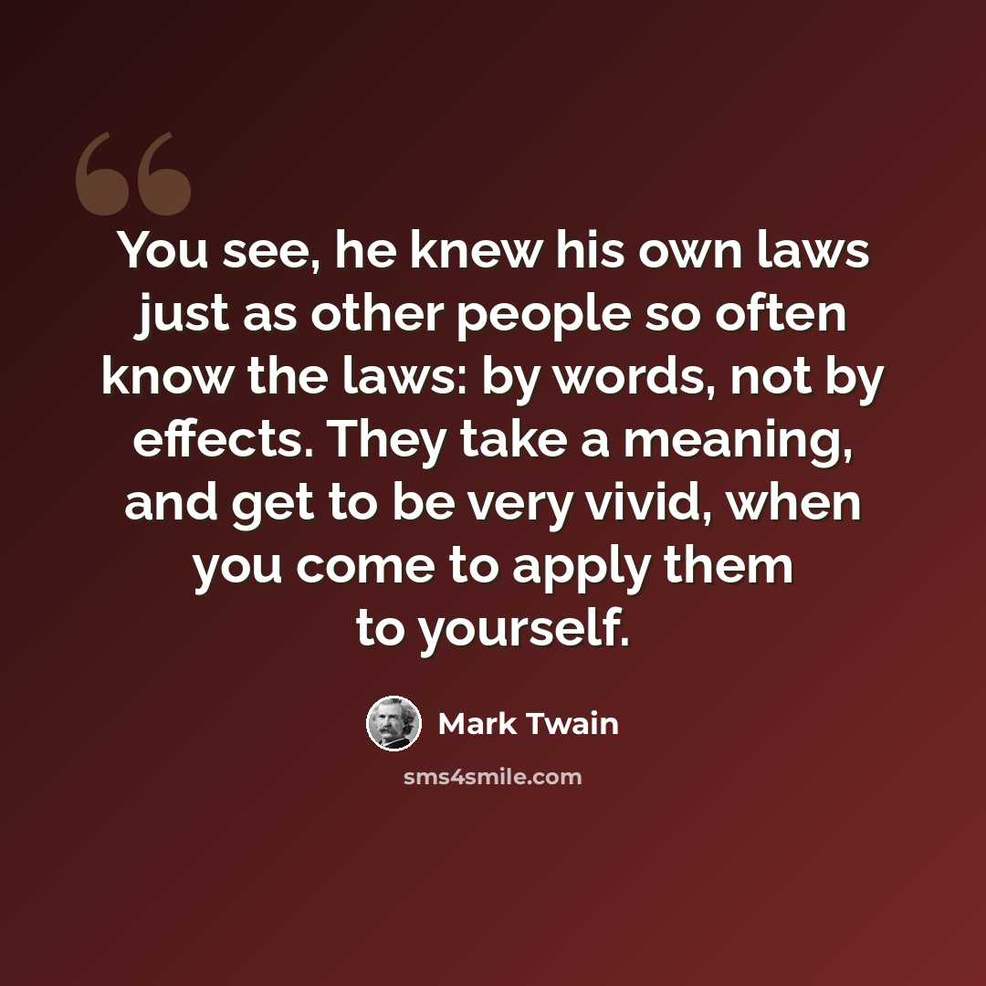 “You see, he knew his own laws just as other people so often know the laws: by words, not by effects. They take a meaning, and get to be very vivid, when you come to apply them to yourself.” quote by Mark Twain