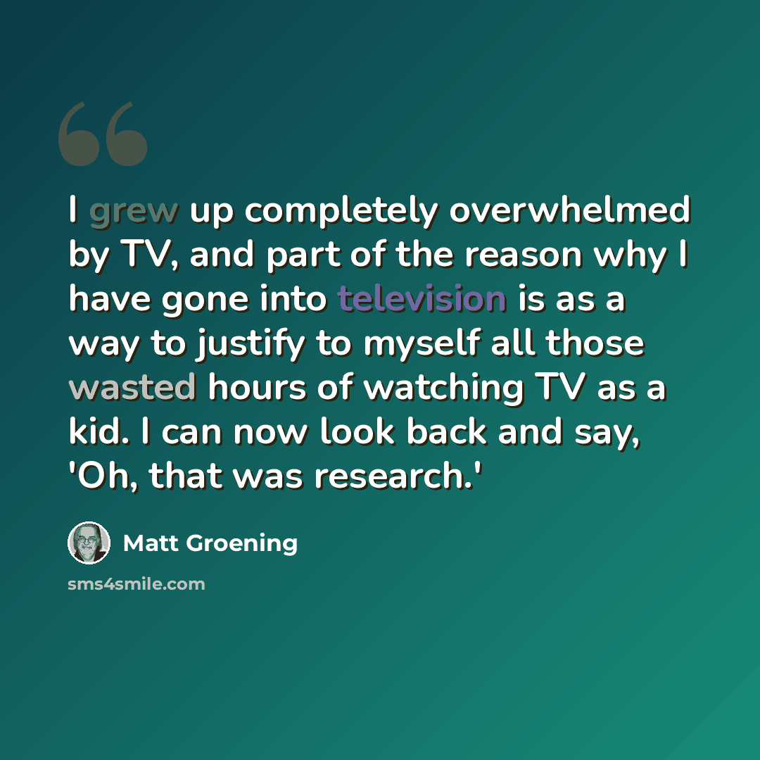 “I grew up completely overwhelmed by TV, and part of the reason why I have gone into television is as a way to justify to myself all those wasted hours of watching TV as a kid. I can now look back and say, 'Oh, that was research.'” quote by Matt Groening