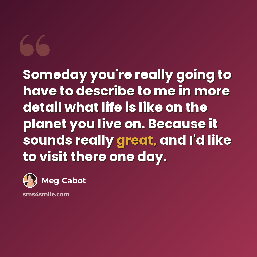 “Someday you're really going to have to describe to me in more detail what life is like on the planet you live on. Because it sounds really great, and I'd like to visit there one day.” quote by Meg Cabot