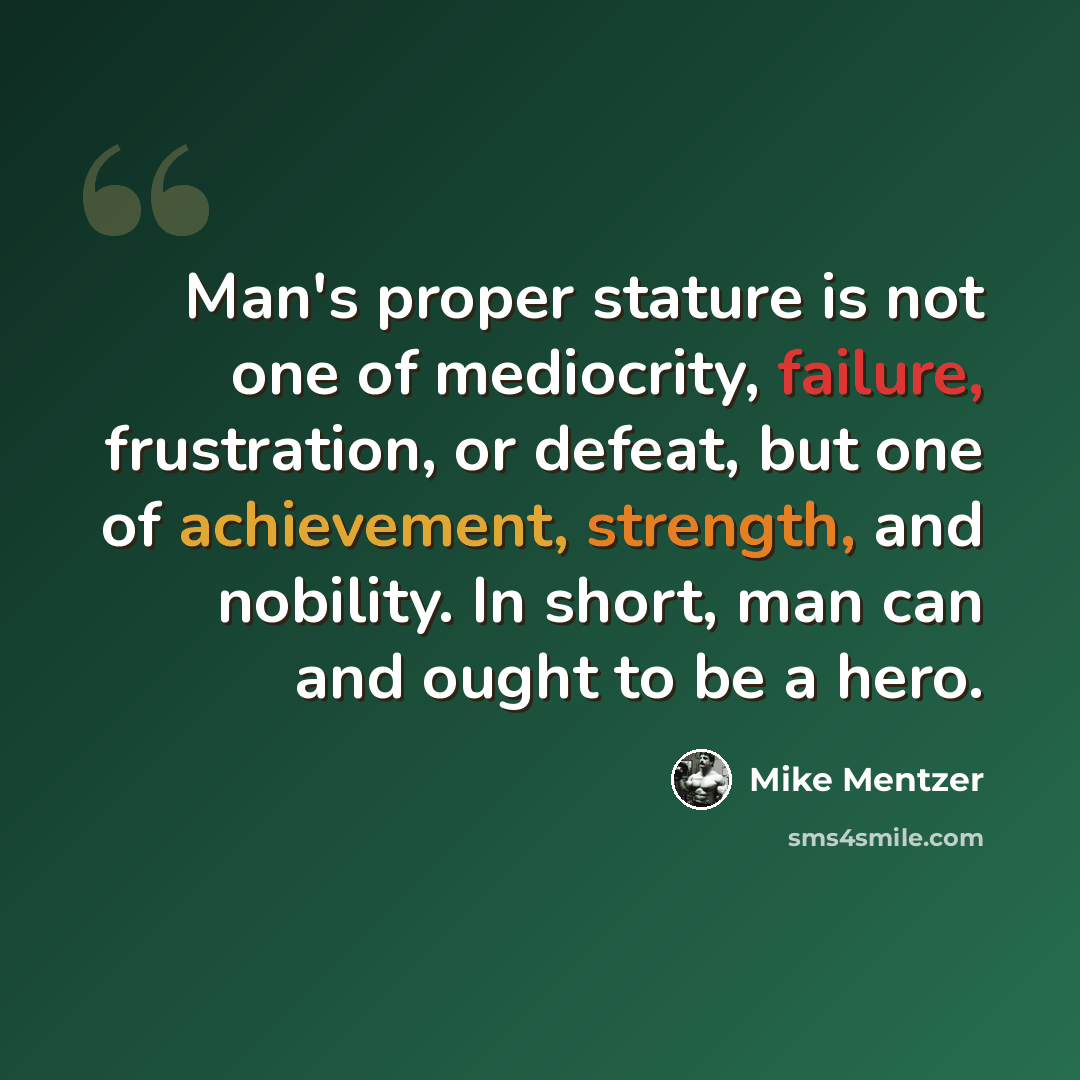 “Man's proper stature is not one of mediocrity, failure, frustration, or defeat, but one of achievement, strength, and nobility. In short, man can and ought to be a hero.” quote by Mike Mentzer