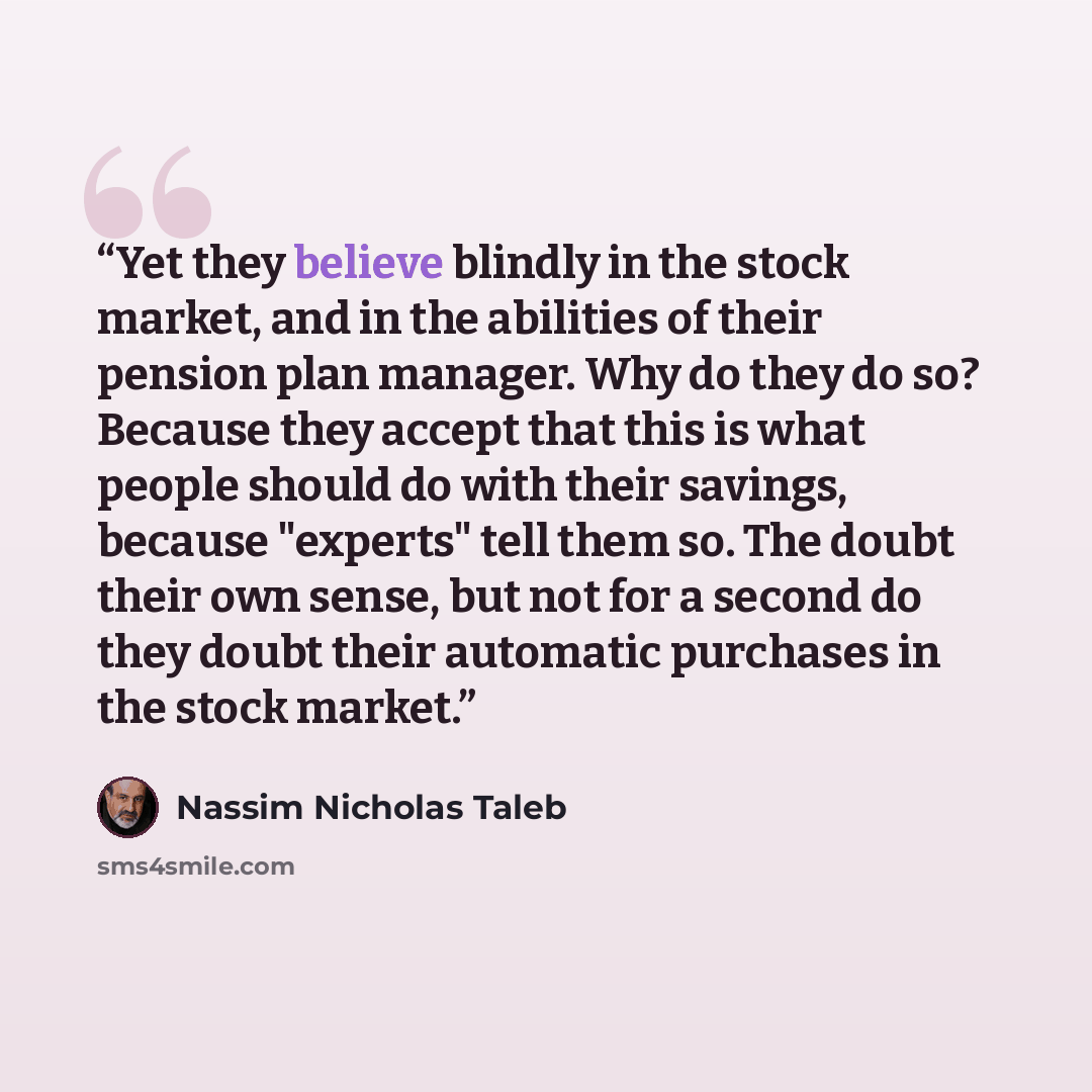 “Yet they believe blindly in the stock market, and in the abilities of their pension plan manager. Why do they do so? Because they accept that this is what people should do with their savings, because "experts" tell them so. The doubt their own sense, but not for a second do they doubt their…” quote by Nassim Nicholas Taleb