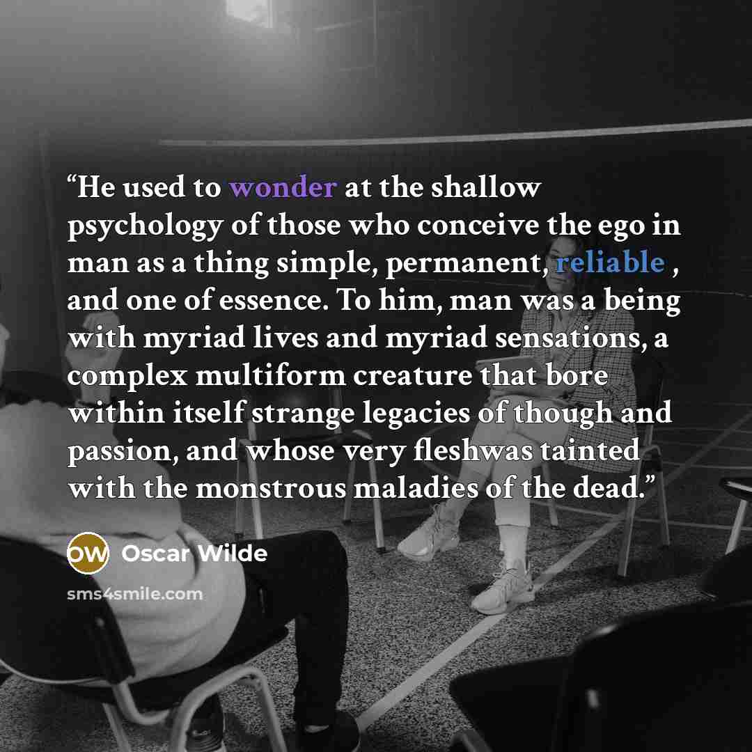 “He used to wonder at the shallow psychology of those who conceive the ego in man as a thing simple, permanent, reliable , and one of essence. To him, man was a being with myriad lives and myriad sensations, a complex multiform creature that bore within itself strange legacies of though and…” quote by Oscar Wilde