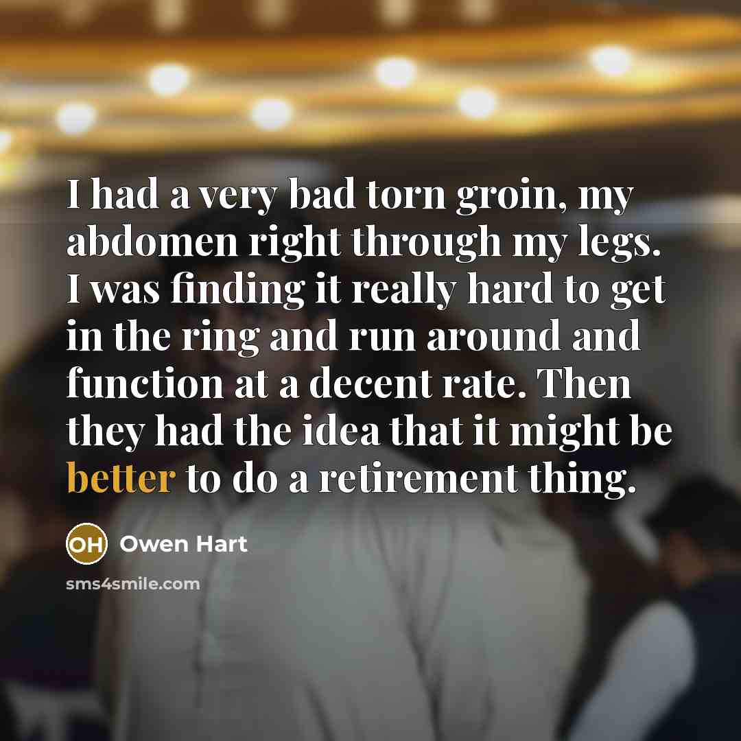 “I had a very bad torn groin, my abdomen right through my legs. I was finding it really hard to get in the ring and run around and function at a decent rate. Then they had the idea that it might be better to do a retirement thing.” quote by Owen Hart