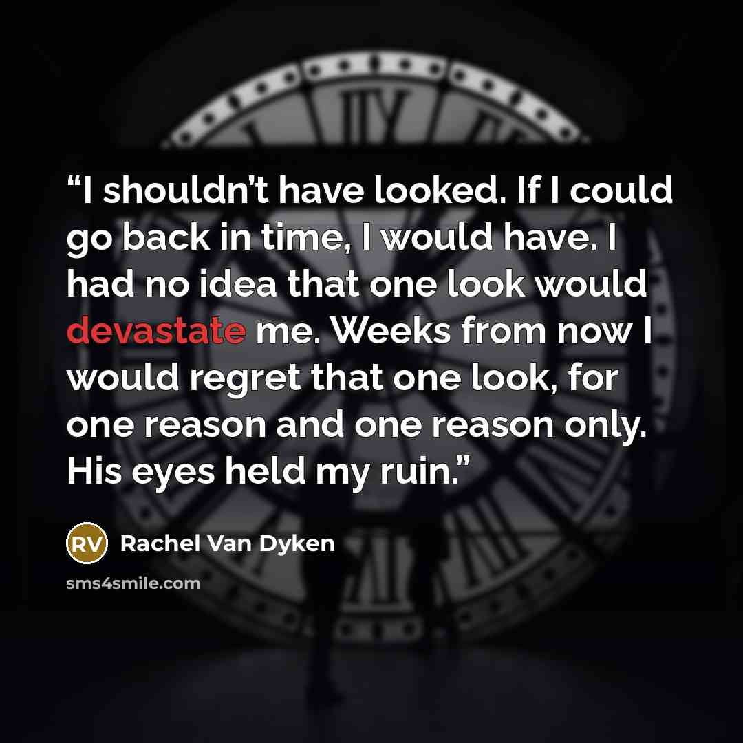 “I shouldn’t have looked. If I could go back in time, I would have. I had no idea that one look would devastate me. Weeks from now I would regret that one look, for one reason and one reason only. His eyes held my ruin.” quote by Rachel Van Dyken