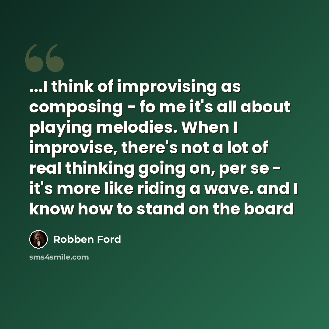 “...I think of improvising as composing - fo me it's all about playing melodies. When I improvise, there's not a lot of real thinking going on, per se - it's more like riding a wave. and I know how to stand on the board” quote by Robben Ford