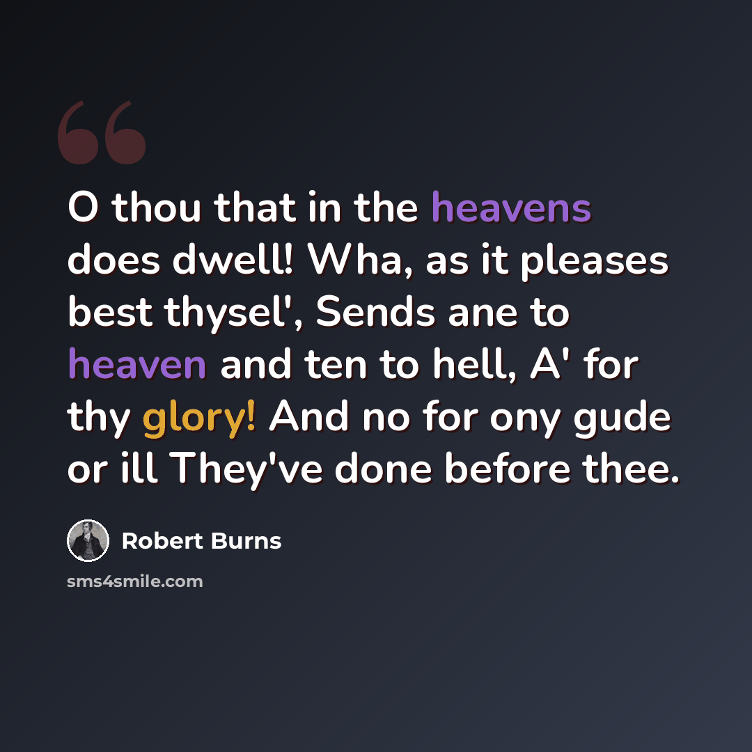 “O thou that in the heavens does dwell! Wha, as it pleases best thysel', Sends ane to heaven and ten to hell, A' for thy glory! And no for ony gude or ill They've done before thee.” quote by Robert Burns