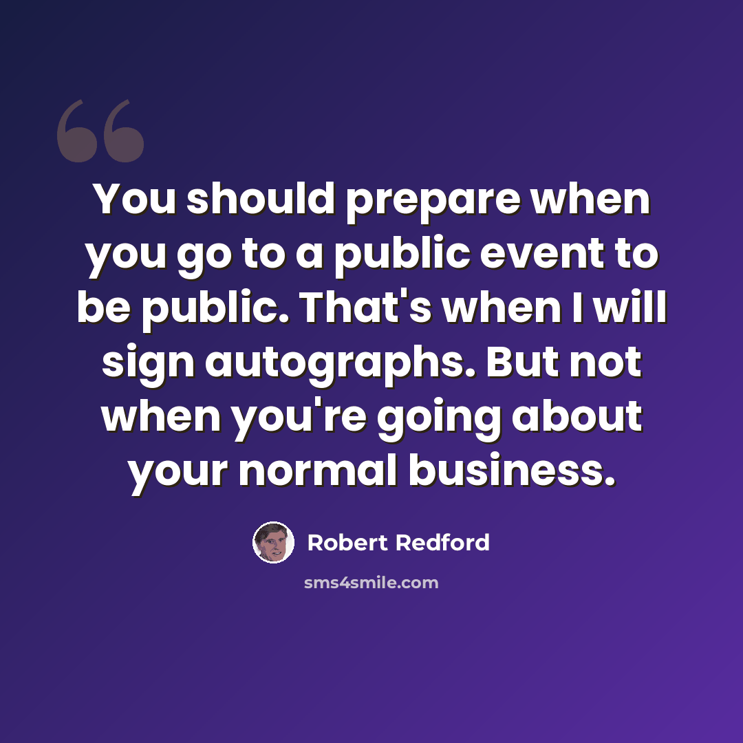“You should prepare when you go to a public event to be public. That's when I will sign autographs. But not when you're going about your normal business.” quote by Robert Redford
